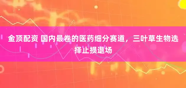 金顶配资 国内最卷的医药细分赛道，三叶草生物选择止损退场