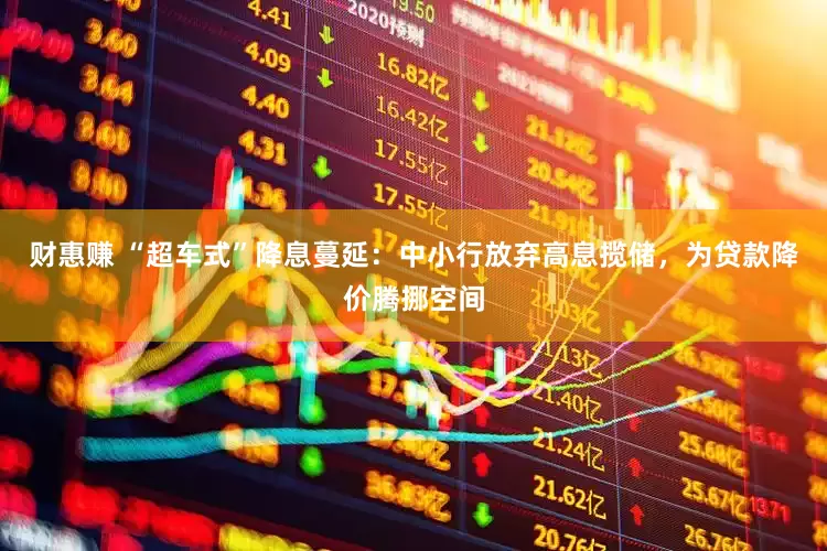 财惠赚 “超车式”降息蔓延：中小行放弃高息揽储，为贷款降价腾挪空间