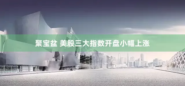 聚宝盆 美股三大指数开盘小幅上涨