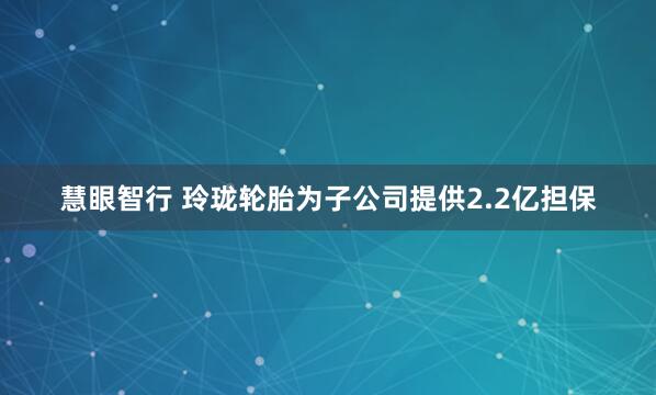慧眼智行 玲珑轮胎为子公司提供2.2亿担保