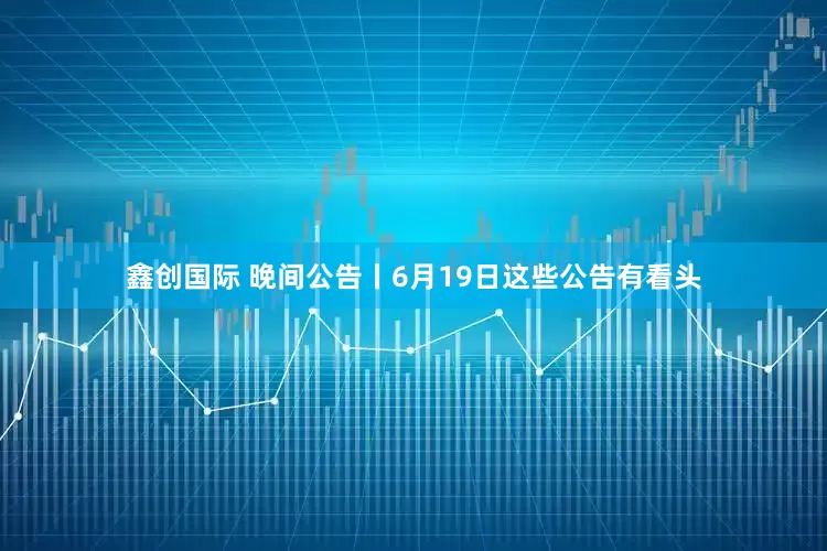 鑫创国际 晚间公告丨6月19日这些公告有看头