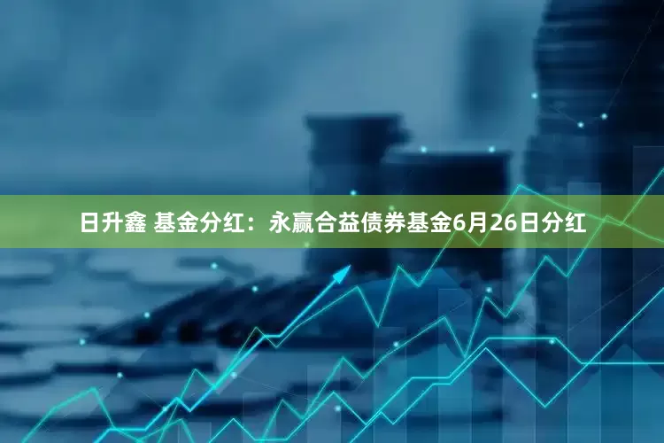 日升鑫 基金分红：永赢合益债券基金6月26日分红