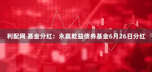 利配网 基金分红：永赢乾益债券基金6月26日分红