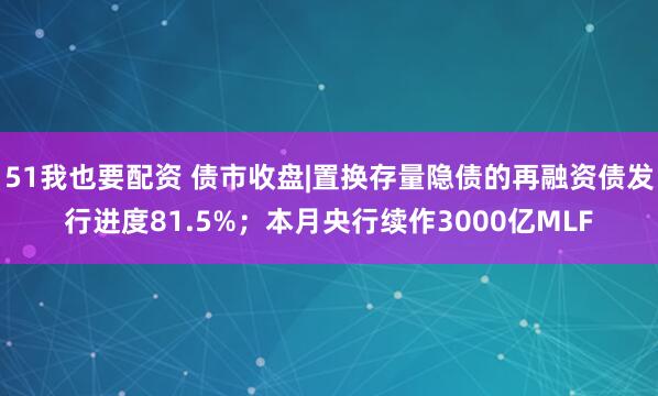 51我也要配资 债市收盘|置换存量隐债的再融资债发行进度81.5%；本月央行续作3000亿MLF