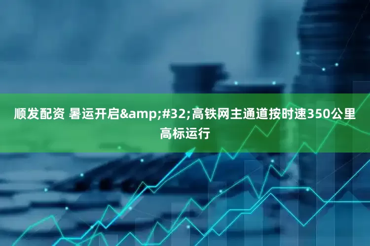 顺发配资 暑运开启&#32;高铁网主通道按时速350公里高标运行