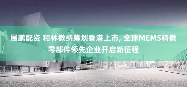 展鵬配资 和林微纳筹划香港上市, 全球MEMS精微零部件领先企业开启新征程