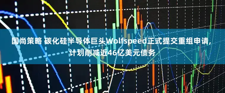 国尚策略 碳化硅半导体巨头Wolfspeed正式提交重组申请, 计划削减近46亿美元债务