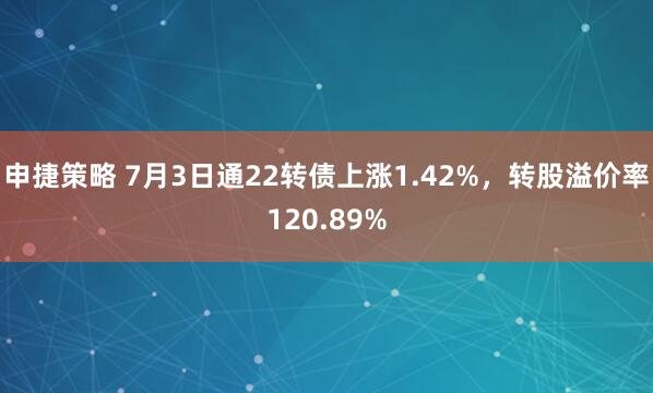 申捷策略 7月3日通22转债上涨1.42%，转股溢价率120.89%