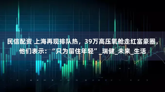 民信配资 上海再现排队热，39万高压氧舱走红富豪圈，他们表示：“只为留住年轻”_瑞健_未来_生活