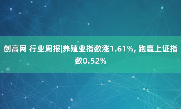 创高网 行业周报|养殖业指数涨1.61%, 跑赢上证指数0.52%