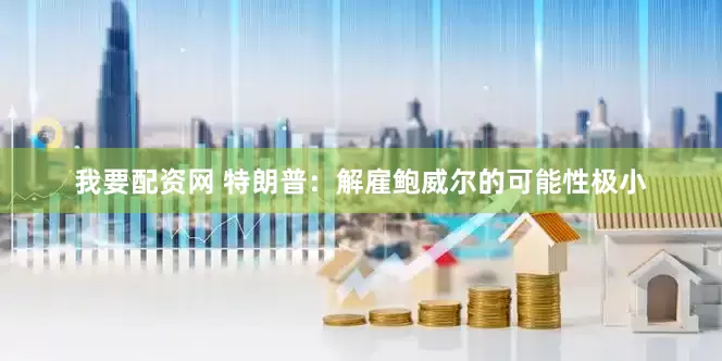 我要配资网 特朗普：解雇鲍威尔的可能性极小