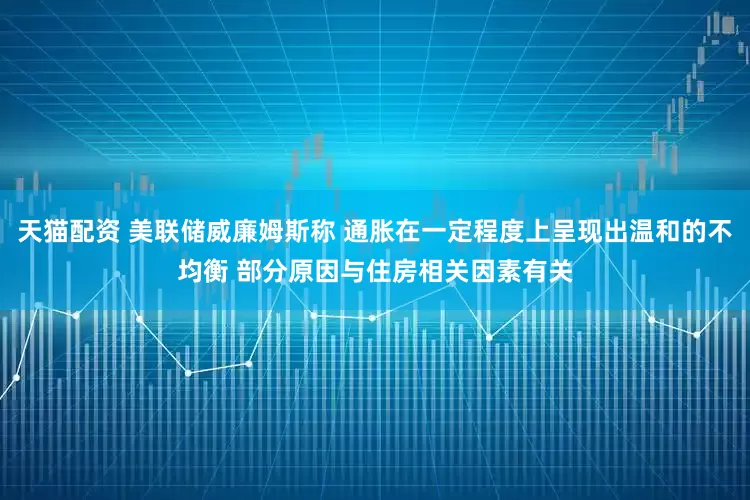 天猫配资 美联储威廉姆斯称 通胀在一定程度上呈现出温和的不均衡 部分原因与住房相关因素有关