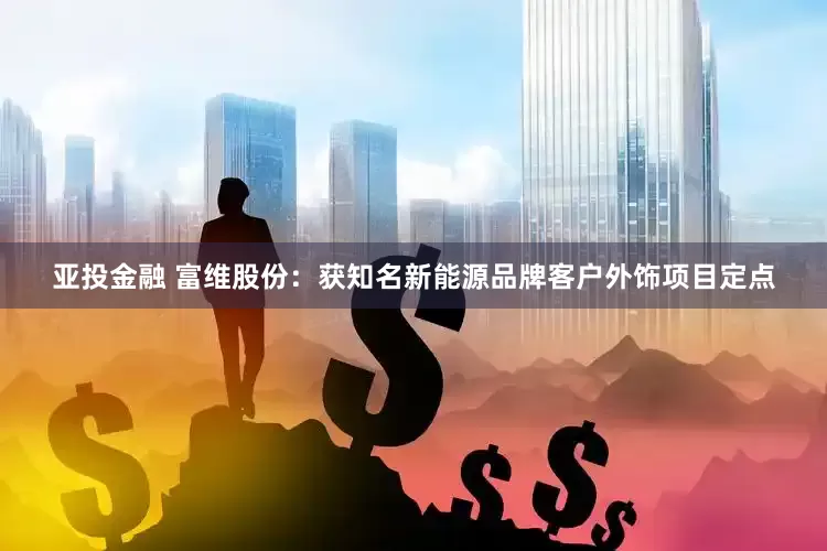 亚投金融 富维股份：获知名新能源品牌客户外饰项目定点