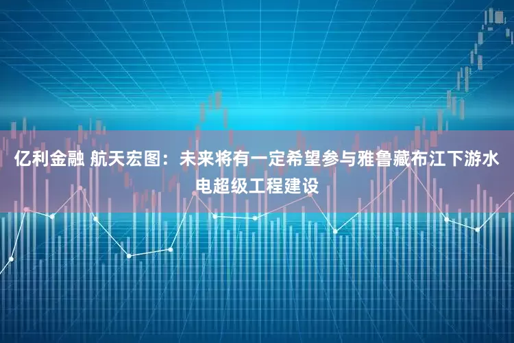 亿利金融 航天宏图：未来将有一定希望参与雅鲁藏布江下游水电超级工程建设