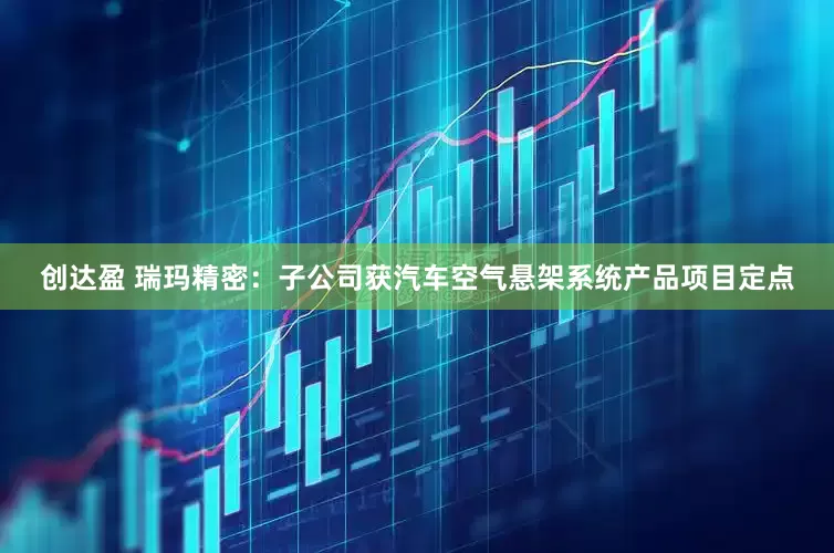 创达盈 瑞玛精密：子公司获汽车空气悬架系统产品项目定点