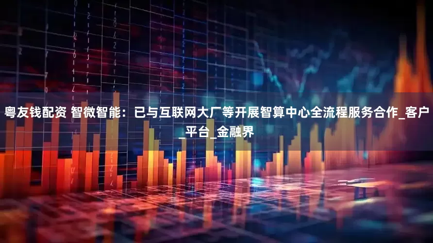 粤友钱配资 智微智能：已与互联网大厂等开展智算中心全流程服务合作_客户_平台_金融界