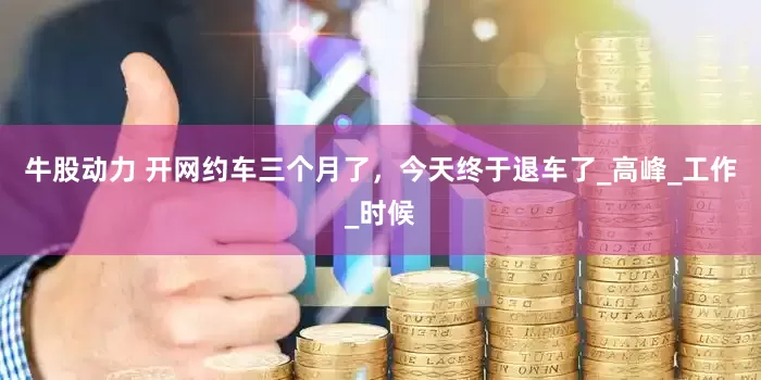 牛股动力 开网约车三个月了，今天终于退车了_高峰_工作_时候