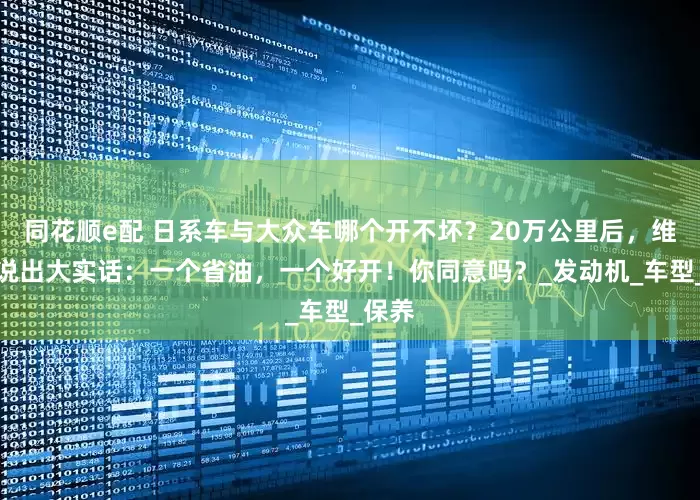 同花顺e配 日系车与大众车哪个开不坏？20万公里后，维修工说出大实话：一个省油，一个好开！你同意吗？_发动机_车型_保养