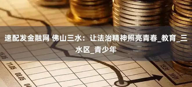 速配发金融网 佛山三水：让法治精神照亮青春_教育_三水区_青少年