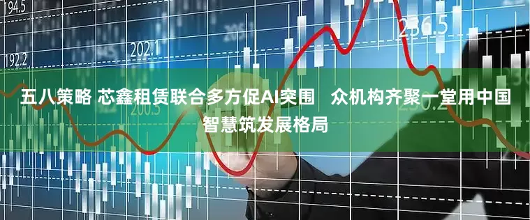 五八策略 芯鑫租赁联合多方促AI突围   众机构齐聚一堂用中国智慧筑发展格局