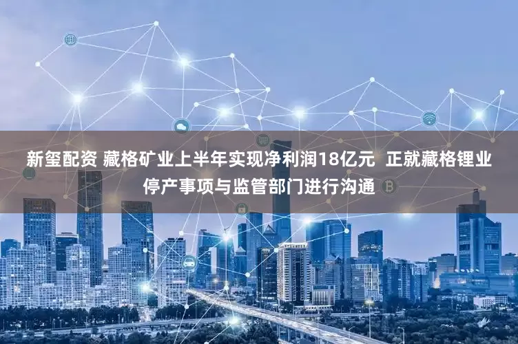 新玺配资 藏格矿业上半年实现净利润18亿元  正就藏格锂业停产事项与监管部门进行沟通