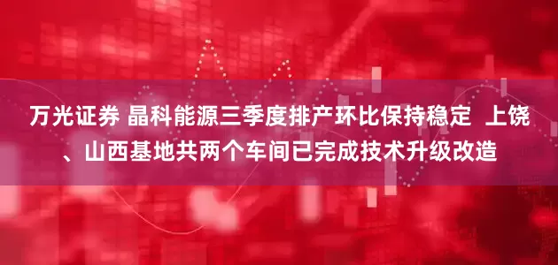 万光证券 晶科能源三季度排产环比保持稳定  上饶、山西基地共两个车间已完成技术升级改造