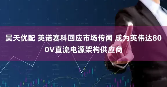 昊天优配 英诺赛科回应市场传闻 成为英伟达800V直流电源架构供应商