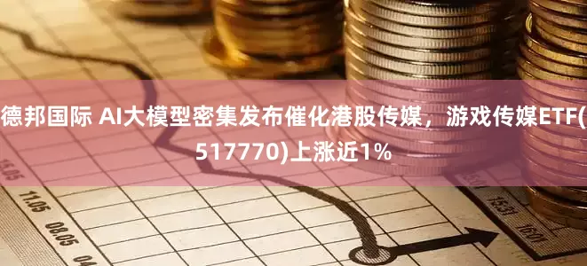 德邦国际 AI大模型密集发布催化港股传媒，游戏传媒ETF(517770)上涨近1%
