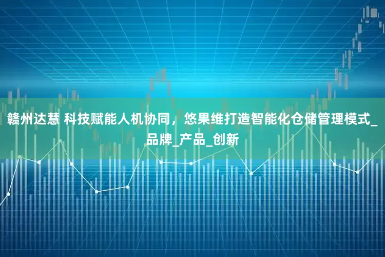 赣州达慧 科技赋能人机协同，悠果维打造智能化仓储管理模式_品牌_产品_创新