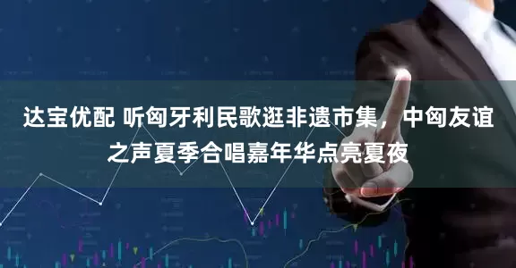 达宝优配 听匈牙利民歌逛非遗市集，中匈友谊之声夏季合唱嘉年华点亮夏夜