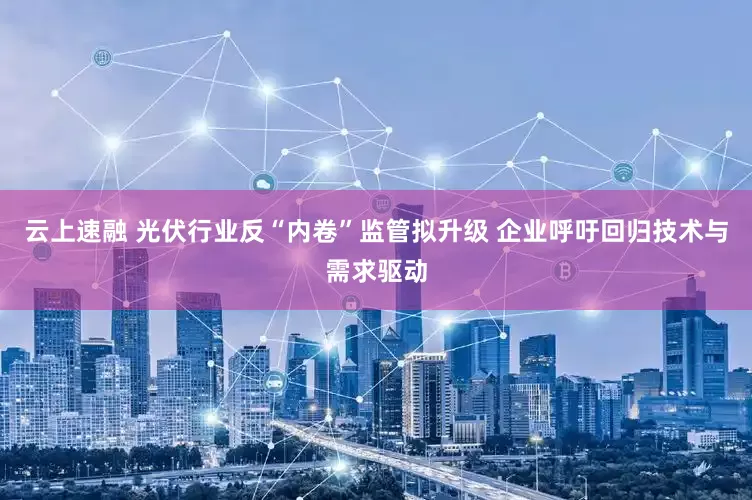 云上速融 光伏行业反“内卷”监管拟升级 企业呼吁回归技术与需求驱动
