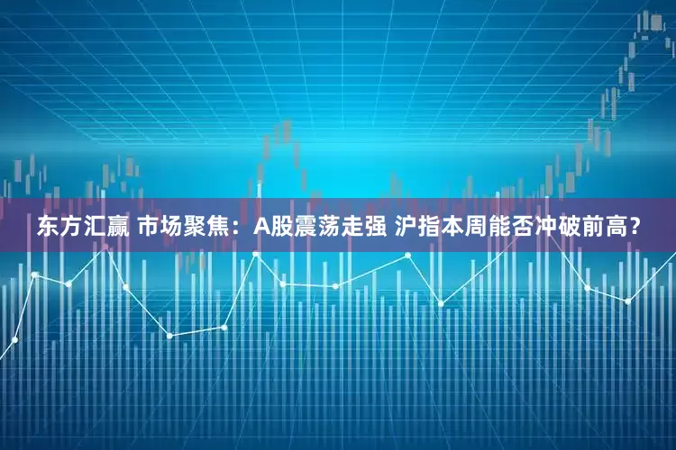 东方汇赢 市场聚焦：A股震荡走强 沪指本周能否冲破前高？