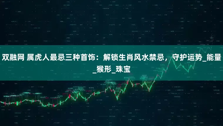 双融网 属虎人最忌三种首饰：解锁生肖风水禁忌，守护运势_能量_猴形_珠宝
