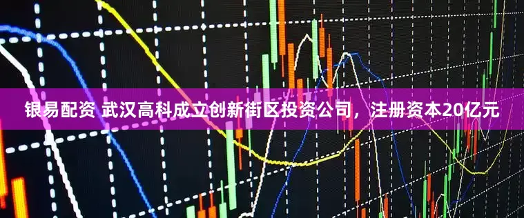 银易配资 武汉高科成立创新街区投资公司，注册资本20亿元