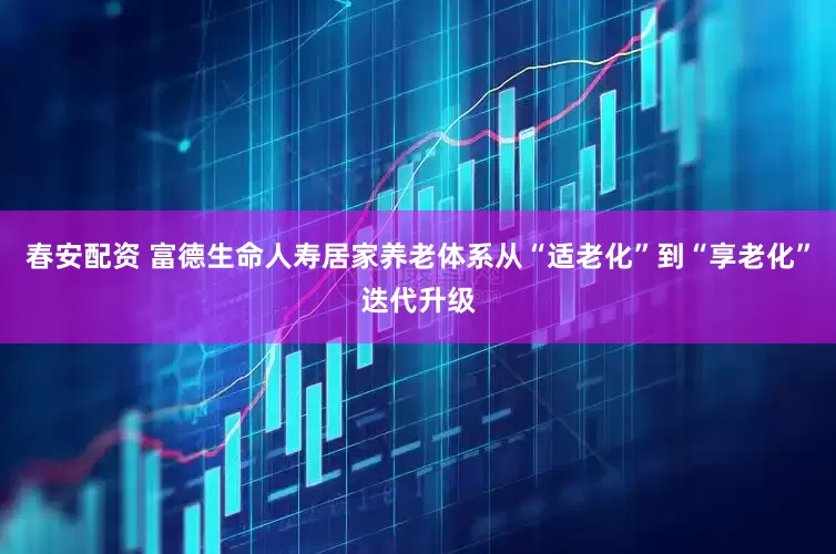 春安配资 富德生命人寿居家养老体系从“适老化”到“享老化”迭代升级