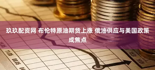 玖玖配资网 布伦特原油期货上涨 俄油供应与美国政策成焦点