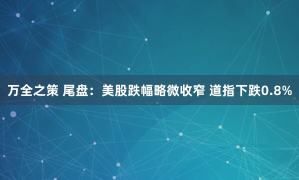 万全之策 尾盘：美股跌幅略微收窄 道指下跌0.8%