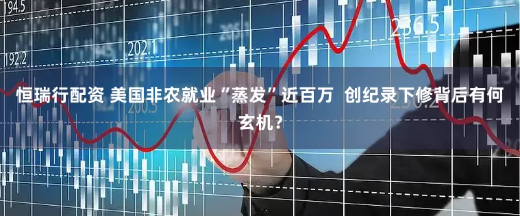 恒瑞行配资 美国非农就业“蒸发”近百万  创纪录下修背后有何玄机？