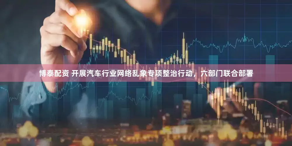 博泰配资 开展汽车行业网络乱象专项整治行动，六部门联合部署