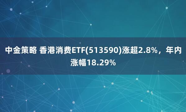 中金策略 香港消费ETF(513590)涨超2.8%，年内涨幅18.29%