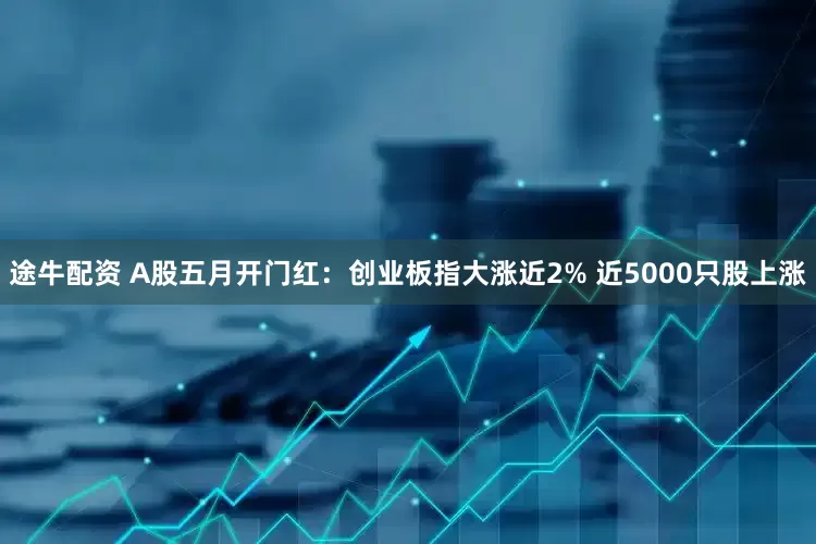 途牛配资 A股五月开门红：创业板指大涨近2% 近5000只股上涨