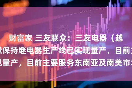 财富家 三友联众：三友电器（越南）有限公司磁保持继电器生产线已实现量产，目前主要服务东南亚及南美市场客户