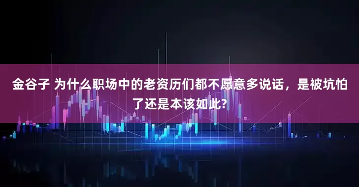 金谷子 为什么职场中的老资历们都不愿意多说话，是被坑怕了还是本该如此?