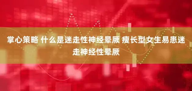 掌心策略 什么是迷走性神经晕厥 瘦长型女生易患迷走神经性晕厥