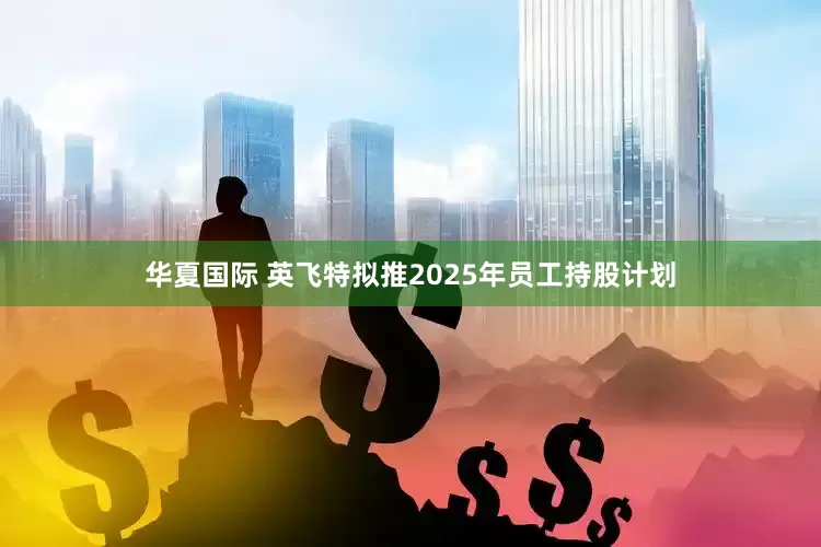 华夏国际 英飞特拟推2025年员工持股计划
