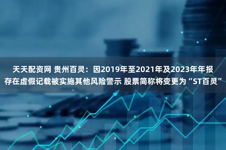 天天配资网 贵州百灵:因2019年至2021年及2023年年报存在虚假记载被实施其他风险警示 股票简称将变更为“ST百灵”