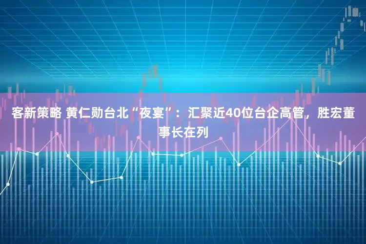 客新策略 黄仁勋台北“夜宴”：汇聚近40位台企高管，胜宏董事长在列