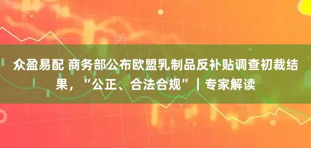 众盈易配 商务部公布欧盟乳制品反补贴调查初裁结果，“公正、合法合规”｜专家解读