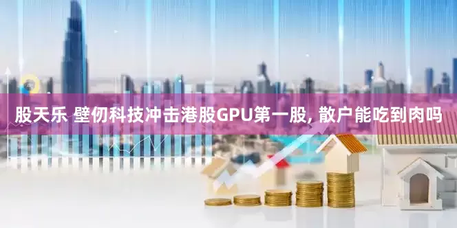 股天乐 壁仞科技冲击港股GPU第一股, 散户能吃到肉吗