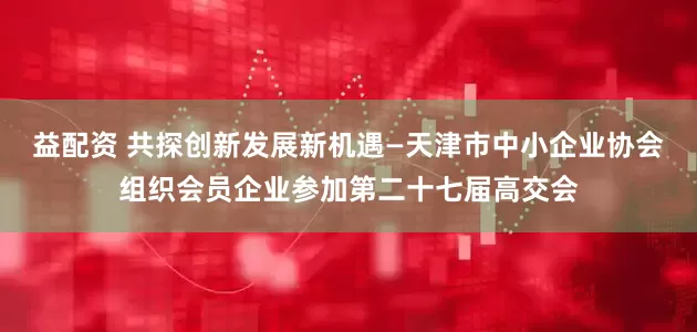 益配资 共探创新发展新机遇—天津市中小企业协会组织会员企业参加第二十七届高交会